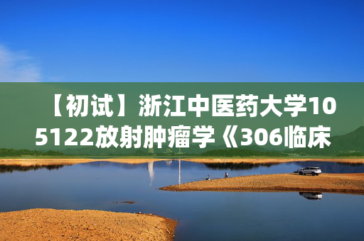 【初试】浙江中医药大学105122放射肿瘤学《306临床医学综合能力(西医)》华研电子书